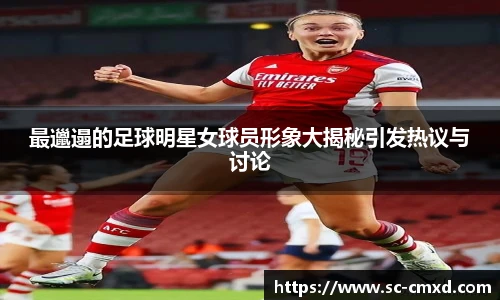 最邋遢的足球明星女球员形象大揭秘引发热议与讨论